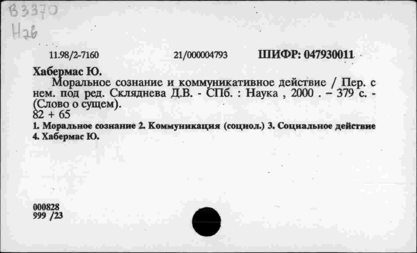 ﻿11.98/2-7160	21/000004793 ШИФР: 047930011
Хабермас Ю.
Моральное сознание и коммуникативное действие / Пер. с нем. под ред. Скляднева Д.В. - СПб. : Наука , 2000 . - 379 с. -(Слово о сущем).
82 + 65
Ь Моральное сознание 2. Коммуникация (социол.) 3. Социальное действие 4. Хабермас Ю.
000828
999 /23